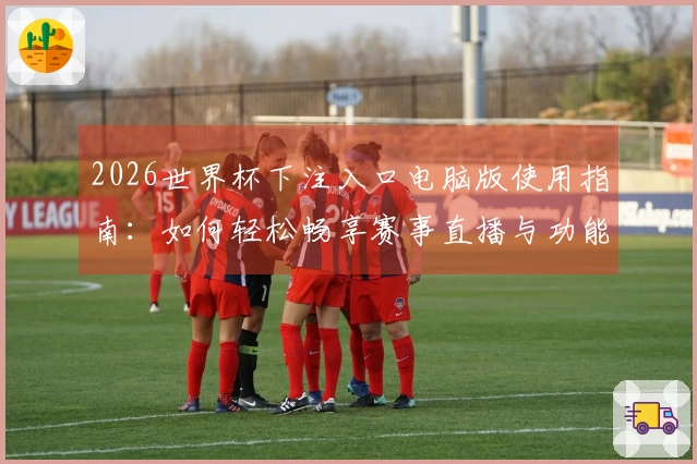 2026世界杯下注入口电脑版使用指南：如何轻松畅享赛事直播与功能体验