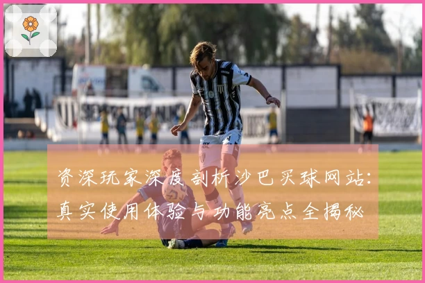 资深玩家深度剖析沙巴买球网站：真实使用体验与功能亮点全揭秘