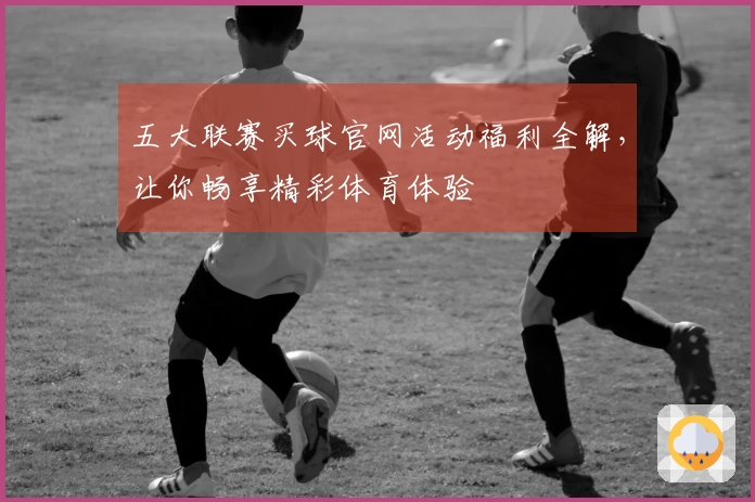 五大联赛买球官网活动福利全解，让你畅享精彩体育体验