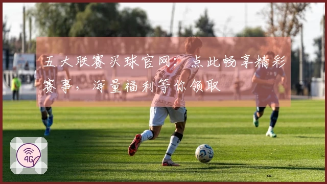 五大联赛买球官网：点此畅享精彩赛事，海量福利等你领取